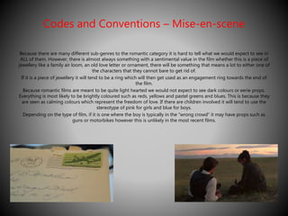 Codes and Conventions – Mise-en-scene 
Because there are many different sub-genres to the romantic category it is hard to tell what we would expect to see in 
ALL of them. However, there is almost always something with a sentimental value in the film whether this is a piece of 
jewellery like a family air loom, an old love letter or ornament, there will be something that means a lot to either one of 
the characters that they cannot bare to get rid of. 
If it is a piece of jewellery it will tend to be a ring which will then get used as an engagement ring towards the end of 
the film. 
Because romantic films are meant to be quite light hearted we would not expect to see dark colours or eerie props. 
Everything is most likely to be brightly coloured such as reds, yellows and pastel greens and blues. This is because they 
are seen as calming colours which represent the freedom of love. If there are children involved it will tend to use the 
stereotype of pink for girls and blue for boys. 
Depending on the type of film, if it is one where the boy is typically in the “wrong crowd” it may have props such as 
guns or motorbikes however this is unlikely in the most recent films. 
 