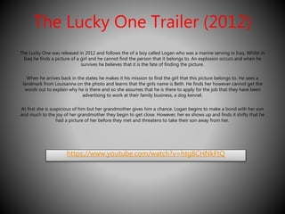 The Lucky One Trailer (2012) 
The Lucky One was released in 2012 and follows the of a boy called Logan who was a marine serving in Iraq. Whilst in 
Iraq he finds a picture of a girl and he cannot find the person that it belongs to. An explosion occurs and when he 
survives he believes that it is the fate of finding the picture. 
When he arrives back in the states he makes it his mission to find the girl that this picture belongs to. He sees a 
landmark from Louisanna on the photo and learns that the girls name is Beth. He finds her however cannot get the 
words out to explain why he is there and so she assumes that he is there to apply for the job that they have been 
advertising to work at their family business, a dog kennel. 
At first she is suspicious of him but her grandmother gives him a chance. Logan begins to make a bond with her son 
and much to the joy of her grandmother they begin to get close. However, her ex shows up and finds it shifty that he 
had a picture of her before they met and threatens to take their son away from her. 
https://www.youtube.com/watch?v=htg8CHNkFtQ 
 