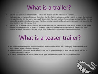 What is a trailer? 
• A trailer is a form of advertisement for a future film that will be later exhibited at a cinema. 
• Trailers consist of a series of selected shots from the film. As the main purpose of a trailer is to attract the audience 
into watching the film the scenes are usually drawn from the most exciting, funny or important parts of the film but 
are used in an abbreviated way to ensure that they aren’t any spoilers. (Sometimes the scenes are not shown in the 
order that they are in the actual film) 
• A trailer has to achieve this in 2 minutes and 30 seconds which is the maximum time length allowed by the MPAA 
(Motion picture association of America). However, recently it has been recommended that they are not over 2 
minutes although some films can have longer films depending on the size and fanbase of the film. 
What is a teaser trailer? 
• An advertisement campaign which consists of a series of small, cryptic and challenging advertisements that 
anticipates a larger, full blown campaign. 
• Released months before the actual release of the film to give an example of what the film will be like and to 
build audience anticipation. 
• It is a lot shorter than the official trailer as that gives more ideas to the actual storyline of the film. 
 