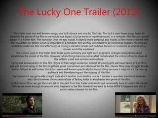 The Lucky One Trailer (2012) 
The trailer uses two well known songs, one by Embrace and one by The Fray. The fact it uses these songs helps to 
establish the genre of the film as we would not expect it to be eerie or repetitive music in a romantic film like you would 
expect in a horror film. The narration over the top makes it slightly more personal and makes us feel more involved with 
the characters on screen which is important in a romantic film as they are meant to be somewhat realistic. Horrors are 
unable to really use this tool effectively as having a narrator would not build up tension or suspense as what is being 
shown would be explained. 
The colours used in this trailer tend to be quite summery and light such as greens, oranges and yellows which 
establishes the mood of the film. However, when things become some what complicated the colours drop to blues as 
this reflects a sad and sombre atmosphere. 
Using well known actors in this film reigns in their target audience. Almost all young girls will have heard of Zac Efron 
and just by him being in the film it gathers great momentum and demand for the film. Horror films may struggle to use 
this technique as well unless the actors were well known specifically for horror films because it may attract the wrong 
audience and therefore impact the success of the film. 
The transitions are generally straight cuts which is what most trailers use as it creates a seamless transition between 
each shot however the occasional use of fading helps to emphasise the genre of the film. 
Unlike horror films, we get the main jist of the plot from this trailer and would not necessarily have to watch the whole 
film as we know enough to assume what happens in the film however we want to know HOW it happens and this is 
what creates interest for the film. 
 