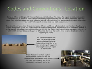 Codes and Conventions - Location 
Some sci-fi films tend to go with the idea of science and technology. This means that expect to see them located in 
somewhere like an advanced science with loads of new gadgets and computers that we are yet to have in the real 
world. They are often created with basic colours to give the impression that they are large and completely different to 
‘our world’. Colours such as white, silver and black are common. 
However, different types of sci-films use completed different worlds and galaxies as their main location. They tend to be 
situated in large open spaces and have different life forms inhabiting them. Places that could be considered “perfect” or 
on the opposite side, places that could seem like hell. It is this that makes them interesting because we are introduce to 
different life forms and because they are so different to the world that we live in we become absorbed in what is 
happening on screen. 
This is an example from star 
wars. The large open space 
seems really peaceful but at 
the same time unnerving as we 
know something will happen. It 
is not a sight we would expect 
to see on earth. 
This is the science lab from Captain 
America and as we can see that are 
norms that we would expect such as the 
lab coats but the layout and all the 
gadgets are completely new to us. 
 