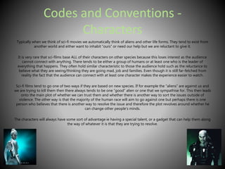 Codes and Conventions - 
Characters 
Typically when we think of sci-fi movies we automatically think of aliens and other life forms. They tend to exist from 
another world and either want to inhabit “ours” or need our help but we are reluctant to give it. 
It is very rare that sci-films base ALL of their characters on other species because this loses interest as the audience 
cannot connect with anything. There tends to be either a group of humans or at least one who is the leader of 
everything that happens. They often hold similar characteristic to those the audience hold such as the reluctance to 
believe what they are seeing/thinking they are going mad, job and families. Even though it is still far-fetched from 
reality the fact that the audience can connect with at least one character makes the experience easier to watch. 
Sci-fi films tend to go one of two ways if they are based on new species. If for example the “aliens” are against us and 
we are trying to kill them then there always tends to be one “good” alien or one that we sympathise for. This then leads 
onto the main plot of whether we can trust them and whether there is another way to sort the issues outside of 
violence. The other way is that the majority of the human race will aim to go against one but perhaps there is one 
person who believes that there is another way to resolve the issue and therefore the plot revolves around whether he 
can change other people’s minds. 
The characters will always have some sort of advantage ie having a special talent, or a gadget that can help them along 
the way of whatever it is that they are trying to resolve. 
 