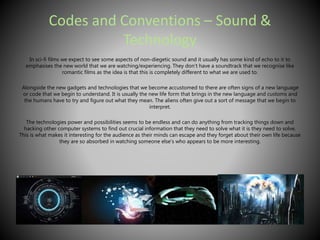 Codes and Conventions – Sound & 
Technology 
In sci-fi films we expect to see some aspects of non-diegetic sound and it usually has some kind of echo to it to 
emphasises the new world that we are watching/experiencing. They don’t have a soundtrack that we recognise like 
romantic films as the idea is that this is completely different to what we are used to. 
Alongside the new gadgets and technologies that we become accustomed to there are often signs of a new language 
or code that we begin to understand. It is usually the new life form that brings in the new language and customs and 
the humans have to try and figure out what they mean. The aliens often give out a sort of message that we begin to 
interpret. 
The technologies power and possibilities seems to be endless and can do anything from tracking things down and 
hacking other computer systems to find out crucial information that they need to solve what it is they need to solve. 
This is what makes it interesting for the audience as their minds can escape and they forget about their own life because 
they are so absorbed in watching someone else’s who appears to be more interesting. 
 