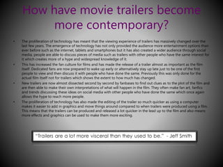 How have movie trailers become 
more contemporary? 
• The proliferation of technology has meant that the viewing experience of trailers has massively changed over the 
last few years. The emergence of technology has not only provided the audience more entertainment options than 
ever before such as the internet, tablets and smartphones but it has also created a wider audience through social 
media, people are able to discuss pieces of media such as trailers with other people who have the same interest for 
it which creates more of a hype and widespread knowledge of it. 
• This has increased the fan culture for films and has made the release of a trailer almost as important as the film 
itself. Dedicated fans are now prepared to wake up early or alternatively stay up late just to be one of the first 
people to view and then discuss it with people who have done the same. Previously this was only done for the 
actual film itself not for trailers which shows the extent to how much has changed. 
• New trailers are now almost dissected second by second by fanbases to find out clues as to the plot of the film and 
are then able to make their own interpretations of what will happen in the film. They often make fan art, fanfics 
and trends discussing these ideas on social media with other people who have done the same which once again 
allows the hype to reach more people. 
• The proliferation of technology has also made the editing of the trailer so much quicker as using a computer 
makes it easier to add in graphics and move things around compared to when trailers were produced using a film. 
This means that the trailers can be produced and released a lot quicker in the lead up to the film and also means 
more effects and graphics can be used to make them more exciting. 
 