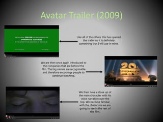 Avatar Trailer (2009) 
Like all of the others this has opened 
the trailer so it is definitely 
something that I will use in mine. 
We are then once again introduced to 
the companies that are behind the 
film. The big names are recognisable 
and therefore encourage people to 
continue watching. 
We then have a close up of 
the main character with his 
voice narration over the 
top. We become familiar 
with the characters we are 
going to see in the rest of 
the film. 
 