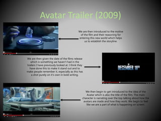 Avatar Trailer (2009) 
We are then introduced to the motive 
of the film and their reasoning for 
entering this new world which helps 
us to establish the storyline. 
We are then given the date of the films release 
which is something we haven’t had in the 
trailers I have previously looked at. I think they 
have done this to make it stand out and to 
make people remember it, especially as this has 
a shot purely on it’s own in bold writing. 
We then begin to get introduced to the idea of the 
Avatar which is also the title of the film. The main 
character is narrating over the top talking about how the 
avatars are made and how they work. We begin to feel 
like we are a part of what is happening on screen. 
 