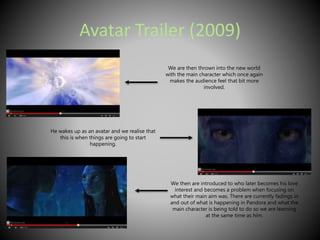 Avatar Trailer (2009) 
We are then thrown into the new world 
with the main character which once again 
makes the audience feel that bit more 
involved. 
He wakes up as an avatar and we realise that 
this is when things are going to start 
happening. 
We then are introduced to who later becomes his love 
interest and becomes a problem when focusing on 
what their main aim was. There are currently fadings in 
and out of what is happening in Pandora and what the 
main character is being told to do so we are learning 
at the same time as him. 
 