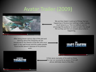 Avatar Trailer (2009) 
We are then faded in and out of things that are 
happening in Pandora but nothing is really making 
much sense to us. This is a method used to 
encourage the audience to want to watch the actual 
film so they can find out answers about what is 
happening. 
After being shown various clips of the plot and 
learning about the characters we are 
introduced to the director of the film who once 
again is very well known and this makes people 
more excited about it because of his previous 
work . 
It then gives examples of his work so those 
who may not necessarily be aware of him will 
almost definitely heard of this film. 
 