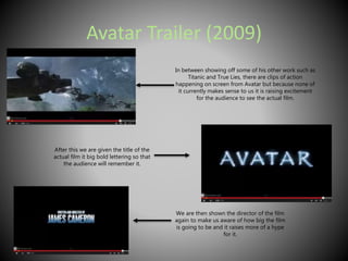 Avatar Trailer (2009) 
In between showing off some of his other work such as 
Titanic and True Lies, there are clips of action 
happening on screen from Avatar but because none of 
it currently makes sense to us it is raising excitement 
for the audience to see the actual film. 
After this we are given the title of the 
actual film it big bold lettering so that 
the audience will remember it. 
We are then shown the director of the film 
again to make us aware of how big the film 
is going to be and it raises more of a hype 
for it. 
 