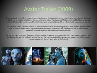 Avatar Trailer (2009) 
The soundtrack of this film increases in speed and volume throughout the entire trailer (except when there is dialogue), 
this helps us to establish what genre it is and helps us to follow the structure of Todorov as it is all building up towards 
a climax. The sound is not recognisable which is symbolic for us not being able to relate what is happening to real life. 
This follows a similar pattern in relation to the horror film trailer as it does not give much away, instead it gives us little 
clips of what to expect but no explanation of what or why is happening. This is an effective way of attracting an 
interested audience as people will want to find out the answers. 
The fact the main focus is on the avatars offers the audience a sense of escapism which is a main reason to watch a sci-fi 
film. Despite the fact it is evidently not real, the fact that real people build the avatars and are part of the film makes it 
more enjoyable as it doesn’t seem quite so far fetched. 
 