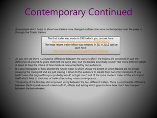 Contemporary Continued 
• An example which helps to show how trailers have changed and become more contemporary over the years is 
through the Titanic trailers. 
The first trailer was made in 1993 which you can see here: 
http://www.youtube.com/watch?v=zCy5WQ9S4c0 
The most recent trailer which was released in 3D in 2012 can be 
seen here: 
http://www.youtube.com/watch?v=zIxY42OuJrg 
• As you can see there is a massive difference between the ways in which the trailers are presented in just the 
difference of around 20 years. Both tell the same story but the trailers essentially couldn’t be more different which 
is down to how the intake of how media is now accepted by our audiences. 
• It is also noticeable of how shorter the newer trailer is which shows the extent in which trailers are no longer 
revealing the main plot and are just leaving it down to the audience to create their own interpretations. If you 
hadn’t seen the original film you probably would not get much out of the more modern trailer of the actual plot 
itself which links to the ideas of trailers becoming more contemporary. 
• The quality of the film has also improved vastly between the two different trailers. There is a noticeable difference 
between the first and second in terms of HD, effects and acting which goes to show how much has changed 
between the two releases. 
 