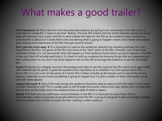 What makes a good trailer? 
• First impressions  This is the first time the potential audience are going to be introduced to the film and it is 
important to create the “I need to see that” feeling. The best film trailers find the centre between giving too much 
away and leaving it too cryptic and this is what creates the hype for the film as the audience have a base as to 
what the film is about but it leads them onto wondering what is going to happen create social media discussions 
and creating more awareness of the film through word of mouth. 
• Don’t give too much away  It is important to capture the audiences attention by revealing perhaps the main 
characters in the film, the genre of the film and some of the “best” parts of the film. However, one of the most 
important things is to not say exactly what will happen as if the audience know what is going to happen in the film 
it may put them off actually watching it. It is best to build up suspense by showing things that are happening but 
then cutting them so you don’t see what happens next as this will encourage the audience to see the full length 
film. 
• Sound  Having non-diegetic sound in the background helps to set the mood of the film which once again helps 
with establishing the genre. It gives the audience the impression as to whether it is a fast paced action film, a 
horror film or a rom-com. In the sense of a horror film it helps to build up the tension and is one of the easiest 
ways to create fear as you know something is going to happen but it is just a matter of when, this works just as 
well with silent pauses. 
• Capture the mood  One of the main things the audience should be able to capture from the trailer is the mood, 
is it light-hearted or not? This is usually easy to tell through the sound, colours and clips shown but it is important 
that as soon as the trailer starts the audience have an idea of what to expect. 
• Names  If there are any well known actors/actresses in the film it is important to show them off as it 
automatically creates a response of people believing that the film is going to be good. It also encourages people 
who are already fans of them to watch the film creating a wider audience. 
 