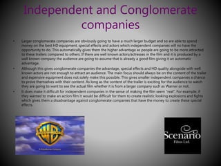 Independent and Conglomerate 
companies 
• Larger conglomerate companies are obviously going to have a much larger budget and so are able to spend 
money on the best HD equipment, special effects and actors which independent companies will no have the 
opportunity to do. This automatically gives them the higher advantage as people are going to be more attracted 
to these trailers compared to others. If there are well known actors/actresses in the film and it is produced by a 
well known company the audience are going to assume that is already a good film giving it an automatic 
advantage. 
• Although this gives conglomerate companies the advantage, special effects and HD quality alongside with well 
known actors are not enough to attract an audience. The main focus should always be on the content of the trailer 
and expensive equipment does not solely make this possible. This gives smaller independent companies a chance 
to prove themselves with their content. As long as the content of the trailer is exciting for the audience to watch 
they are going to want to see the actual film whether it is from a larger company such as Warner or not. 
• It does make it difficult for independent companies in the sense of making the film seem “real”. For example, if 
they wanted to make an action film it would be difficult for them to create realistic looking explosions and fights 
which gives them a disadvantage against conglomerate companies that have the money to create these special 
effects. 
 