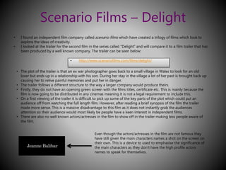 Scenario Films – Delight 
• I found an independent film company called scenario films which have created a trilogy of films which look to 
explore the ideas of creativity. 
• I looked at the trailer for the second film in the series called “Delight” and will compare it to a film trailer that has 
been produced by a well known company. The trailer can be seen below: 
• http://www.scenariofilms.com/films/delight/ 
• The plot of the trailer is that an ex war photographer goes back to a small village in Wales to look for an old 
lover but ends up in a relationship with his son. During her stay in the village a lot of her past is brought back up 
causing her to relive painful memories and put her in danger. 
• The trailer follows a different structure to the way a larger company would produce theirs. 
• Firstly, they do not have an opening green screen with the films titles, certificate etc. This is mainly because the 
film is now going to be distributed in any cinemas meaning it is not a legal requirement to include this. 
• On a first viewing of the trailer it is difficult to pick up some of the key parts of the plot which could put an 
audience off from watching the full length film. However, after reading a brief synopsis of the film the trailer 
made more sense. This is a massive disadvantage to this film as it does not instantly grab the audiences 
attention so their audience would most likely be people have a keen interest in independent films. 
• There are also no well known actors/actresses in the film to show off in the trailer making less people aware of 
the film. 
Even though the actors/actresses in the film are not famous they 
have still given the main characters names a shot on the screen on 
their own. This is a device to used to emphasise the significance of 
the main characters as they don’t have the high profile actors 
names to speak for themselves. 
 