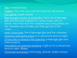 Brief synopsis of plot of whole film: A girl parents go out for a night, and the girl invites 2 of her friends round to a sleepover because her parents are going out. There are 3 girls and they are all 14. After the girl parents goes they watch TV then they heard a big BANGG up stairs and all of the electric goes of (the TV goes off) and then the radio turns on by its “self”. They all go up stair to see what the big bang was, they was trying to call there parents but it said no signal........Then the house phones rings.Main characters:  The 3 girls and the parents and the scary ghost.                                                                               Opening settings/location: In a house.                  Characters involved in the opening: Parents and the 3 girls.Description of opening narrative: Sleep over, with the 3 girls and goes up stairs a see a ghost sitting on her bed.     Costumes and props: TV, phone, handbag.