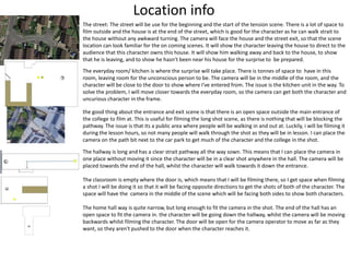 Location info
The street: The street will be use for the beginning and the start of the tension scene. There is a lot of space to
film outside and the house is at the end of the street, which is good for the character as he can walk strait to
the house without any awkward turning. The camera will face the house and the street exit, so that the scene
location can look familiar for the on coming scenes. It will show the character leaving the house to direct to the
audience that this character owns this house. It will show him walking away and back to the house, to show
that he is leaving, and to show he hasn’t been near his house for the surprise to be prepared.
The everyday room/ kitchen is where the surprise will take place. There is tonnes of space to have in this
room, leaving room for the unconscious person to be. The camera will be in the middle of the room, and the
character will be close to the door to show where I've entered from. The issue is the kitchen unit in the way. To
solve the problem, I will move closer towards the everyday room, so the camera can get both the character and
uncurious character in the frame.
the good thing about the entrance and exit scene is that there is an open space outside the main entrance of
the college to film at. This is useful for filming the long shot scene, as there is nothing that will be blocking the
pathway. The issue is that its a public area where people will be walking in and out at. Luckily, i will be filming it
during the lesson hours, so not many people will walk through the shot as they will be in lesson. I can place the
camera on the path bit next to the car park to get much of the character and the college in the shot.
The hallway is long and has a clear strait pathway all the way sown. This means that I can place the camera in
one place without moving it since the character will be in a clear shot anywhere in the hall. The camera will be
placed towards the end of the hall, whilst the character will walk towards it down the entrance.
The classroom is empty where the door is, which means that I will be filming there, so I get space when filming
a shot I will be doing it so that it will be facing opposite directions to get the shots of both of the character. The
space will have the camera in the middle of the scene which will be facing both sides to show both characters.
The home hall way is quite narrow, but long enough to fit the camera in the shot. The end of the hall has an
open space to fit the camera in. the character will be going down the hallway, whilst the camera will be moving
backwards whilst filming the character. The door will be open for the camera operator to move as far as they
want, so they aren't pushed to the door when the character reaches it.
 