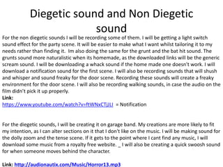 Diegetic sound and Non Diegetic
sound
For the non diegetic sounds I will be recording some of them. I will be getting a light switch
sound effect for the party scene. It will be easier to make what I want whilst tailoring it to my
needs rather than finding it. Im also doing the same for the grunt and the bat hit sound. The
grunts sound more naturalistic when its homemade, as the downloaded links will be the generic
scream sound. I will be downloading a whack sound if the home made one doesn't work. I will
download a notification sound for the first scene. I will also be recording sounds that will shush
and whisper and sound freaky for the door scene. Recording these sounds will create a freaky
environment for the door scene. I will also be recording walking sounds, in case the audio on the
film didn’t pick it up properly.
Link:
https://www.youtube.com/watch?v=ftWNxCTjJLI = Notification
For the diegetic sounds, I will be creating it on garage band. My creations are more likely to fit
my intention, as I can alter sections on it that I don't like on the music. I will be making sound for
the dolly zoom and the tense scene. If it gets to the point where I cant find any music, I will
download some music from a royalty free website. _ I will also be creating a quick swoosh sound
for when someone moves behind the character.
Link: http://audionautix.com/Music/Horror13.mp3
 