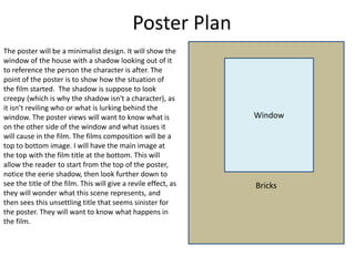 Poster Plan
Bricks
Window
The poster will be a minimalist design. It will show the
window of the house with a shadow looking out of it
to reference the person the character is after. The
point of the poster is to show how the situation of
the film started. The shadow is suppose to look
creepy (which is why the shadow isn't a character), as
it isn’t reviling who or what is lurking behind the
window. The poster views will want to know what is
on the other side of the window and what issues it
will cause in the film. The films composition will be a
top to bottom image. I will have the main image at
the top with the film title at the bottom. This will
allow the reader to start from the top of the poster,
notice the eerie shadow, then look further down to
see the title of the film. This will give a revile effect, as
they will wonder what this scene represents, and
then sees this unsettling title that seems sinister for
the poster. They will want to know what happens in
the film.
 