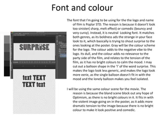 Font and colour
The font that I'm going to be using for the the logo and name
of film is Poplar STD. The reason is because it doesn't look
too sinister( sharp, melt effect) or comedic (bouncy and
very curvy). Instead, it is neutral Looking font. It matches
both genres, as its boldness ads the strange in your face
look to it, which basically is trying to shout surprise to the
ones looking at the poster. Gray will be the colour scheme
for the logo. The colour adds to the negative vibe to the
logo. Its dull, and the colour adds no relevance to the
party side of the film, and relates to the tension of the
film, as it has no bright colours to calm the mood. I may
cut out a balloon shape in the ‘I’ of the word surprise. This
makes the logo look less generic, and makes the logo look
more eerie, as the single balloon doesn't fit in with the
mood and the lonely balloon makes you feel isolated.
I will be using the same colour scene for the movie. The
reason is because the bland scene block out any hope of
Optimism, as there is no bright colours in it. It fits in with
the violent image going on in the poster, as it adds more
dramatic tension to the image because there is no bright
colour to make it look positive and comedic.
 
