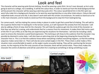 Look and feel
The character will be wearing quite formal clothing. He will be wearing a polo Shirt. He isn’t over dressed, as he is only
going to work at a college, not a wedding. It will be the colour blue, in order to stand out from the drab background that
will be present the character will be wearing a dark blue polo shirt. This colour would blend him in the film well, but
wont fully make him a background character as he wont be wearing drab blue or any other drab colours. Colours like and
red/yellow looks unusual and silly. It also doesn’t work well with the sinister circumstances. He needs to stand out as he
is the main character, and he needs to stand out from the background to stop him from looking boring.
For camera work, I will be making the camera shaky in places in order to get that scared feel of shaking. This will add to
the suspense theme that I'm looking for in the tension scenes, as it will represent the anxiety from the character. I will
also be adding a Point of view shot for the character. This will help the audience get into the mind of the character so
that they see what he is seeing, and understands that he is anxious from his movement. It makes them feel more a part
of the film if I use a POV, as its like they are experiencing the situations for themselves. I will also be including a dolly
zoom to emesis the characters scared facial expression. This technique will show to the audience that the character may
possibly be doomed in some state. I will also have an extra long shot at the beginning showing the house that the
character lives in. This is so that the audience know where everything is before everything happens, so that the walking
sequence makes sense later on. There will also be some canted angles in the film. These shots is what makes a films
situation more uncomfortable to watch, as the angle is quite unusually looking. They will be used during the tension
scenes. As the majority of the film only consists of one character, there will be central shots. These shots makes the
character the centre of attention and will be used when he is reacting to something or doing something crucial.
POV SHOT ELS
Canted angles
 