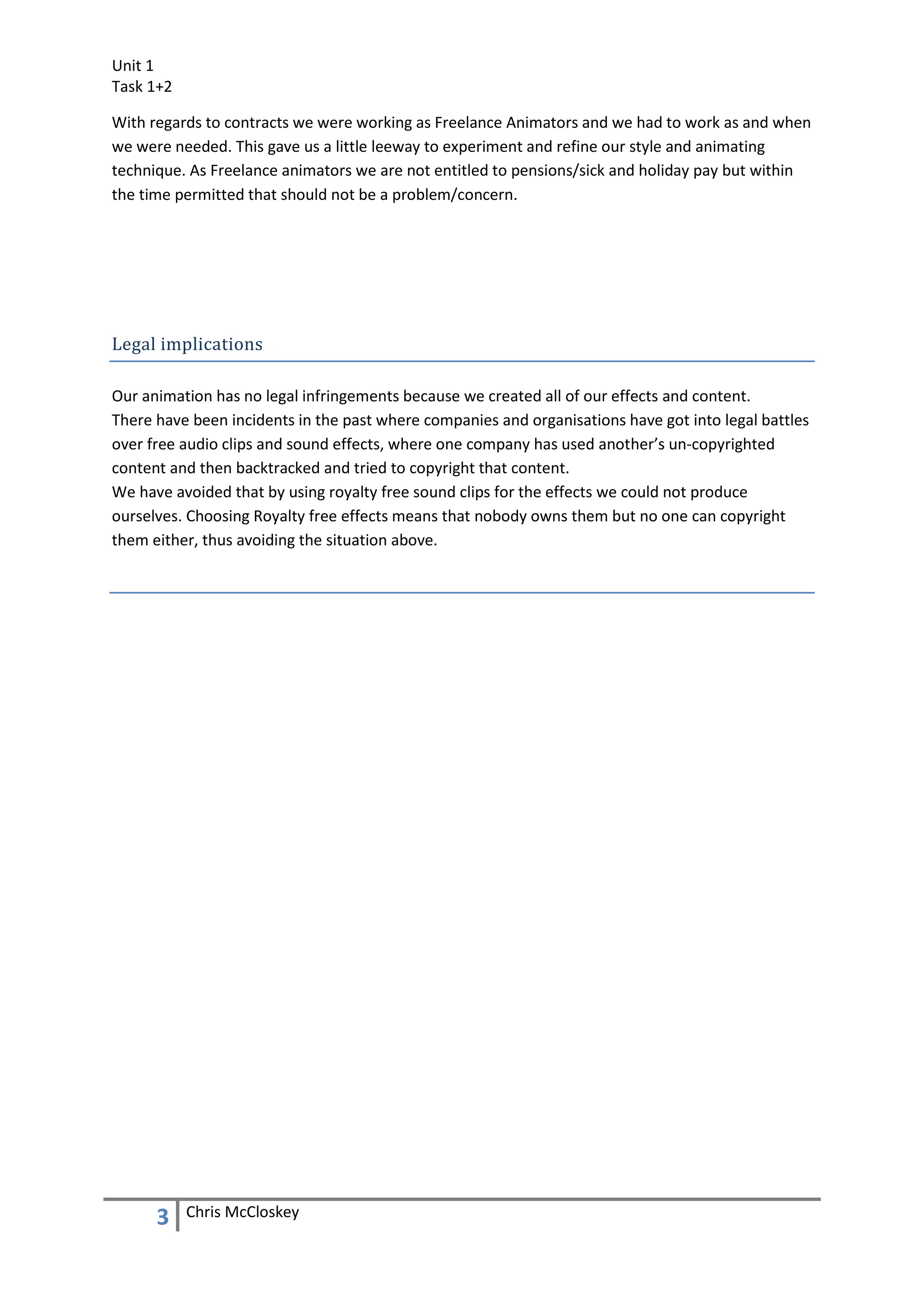 Unit 1
Task 1+2

With regards to contracts we were working as Freelance Animators and we had to work as and when
we were needed. This gave us a little leeway to experiment and refine our style and animating
technique. As Freelance animators we are not entitled to pensions/sick and holiday pay but within
the time permitted that should not be a problem/concern.




Legal implications

Our animation has no legal infringements because we created all of our effects and content.
There have been incidents in the past where companies and organisations have got into legal battles
over free audio clips and sound effects, where one company has used another’s un-copyrighted
content and then backtracked and tried to copyright that content.
We have avoided that by using royalty free sound clips for the effects we could not produce
ourselves. Choosing Royalty free effects means that nobody owns them but no one can copyright
them either, thus avoiding the situation above.




      3    Chris McCloskey
 
