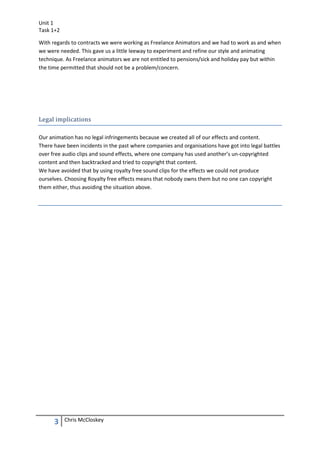 Unit 1
Task 1+2

With regards to contracts we were working as Freelance Animators and we had to work as and when
we were needed. This gave us a little leeway to experiment and refine our style and animating
technique. As Freelance animators we are not entitled to pensions/sick and holiday pay but within
the time permitted that should not be a problem/concern.




Legal implications

Our animation has no legal infringements because we created all of our effects and content.
There have been incidents in the past where companies and organisations have got into legal battles
over free audio clips and sound effects, where one company has used another’s un-copyrighted
content and then backtracked and tried to copyright that content.
We have avoided that by using royalty free sound clips for the effects we could not produce
ourselves. Choosing Royalty free effects means that nobody owns them but no one can copyright
them either, thus avoiding the situation above.




      3    Chris McCloskey
 