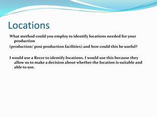 Locations
What method could you employ to identify locations needed for your
  production
(production/ post production facilities) and how could this be useful?

I would use a Recce to identify locations. I would use this because they
   allow us to make a decision about whether the location is suitable and
   able to use.
 