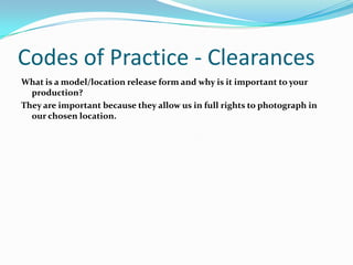 Codes of Practice - Clearances
What is a model/location release form and why is it important to your
  production?
They are important because they allow us in full rights to photograph in
  our chosen location.
 