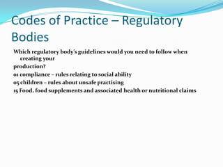 Codes of Practice – Regulatory
Bodies
Which regulatory body’s guidelines would you need to follow when
   creating your
production?
01 compliance – rules relating to social ability
05 children – rules about unsafe practising
15 Food, food supplements and associated health or nutritional claims
 