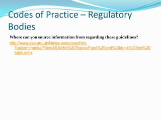 Codes of Practice – Regulatory
Bodies
Where can you source information from regarding these guidelines?
http://www.asa.org.uk/News-resources/Hot-
   Topics/~/media/Files/ASA/Hot%20Topics/Food%20and%20drink%20hot%20
   topic.ashx
 