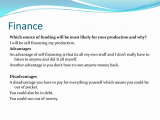 Finance
Which source of funding will be most likely for your production and why?
I will be self financing my production.
Advantages
An advantage of self financing is that its all my own stuff and I don’t really have to
   listen to anyone and did It all myself.
Another advantage is you don’t have to owe anyone money back.

Disadvantages
A disadvantage you have to pay for everything yourself which means you could be
   out of pocket.
You could also be in debt.
You could run out of money.
 