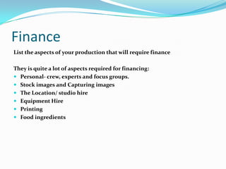 Finance
List the aspects of your production that will require finance

They is quite a lot of aspects required for financing:
 Personal- crew, experts and focus groups.
 Stock images and Capturing images
 The Location/ studio hire
 Equipment Hire
 Printing
 Food ingredients
 