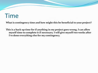 Time
What is contingency time and how might this be beneficial to your project?

This is a back up time for if anything in my project goes wrong, I can allow
  myself time to complete it if necessary. I will give myself two weeks after
  I've done everything else for my contingency.
 