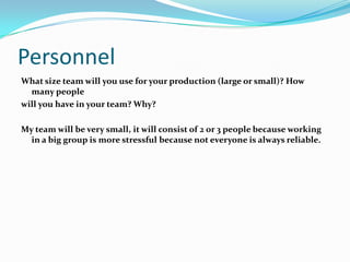 Personnel
What size team will you use for your production (large or small)? How
  many people
will you have in your team? Why?

My team will be very small, it will consist of 2 or 3 people because working
  in a big group is more stressful because not everyone is always reliable.
 