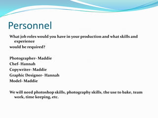 Personnel
What job roles would you have in your production and what skills and
  experience
would be required?

Photographer- Maddie
Chef- Hannah
Copywriter- Maddie
Graphic Designer- Hannah
Model- Maddie

We will need photoshop skills, photography skills, the use to bake, team
  work, time keeping, etc.
 