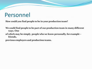 Personnel
How could you find people to be in your production team?

We could find people to be part of our production team in many different
   ways. One
of which may be simply people who we know personally, for example –
   friends,
previous employers and production teams.
 