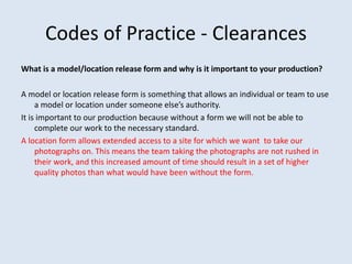 Codes of Practice - Clearances
What is a model/location release form and why is it important to your production?
A model or location release form is something that allows an individual or team to use
a model or location under someone else’s authority.
It is important to our production because without a form we will not be able to
complete our work to the necessary standard.
A location form allows extended access to a site for which we want to take our
photographs on. This means the team taking the photographs are not rushed in
their work, and this increased amount of time should result in a set of higher
quality photos than what would have been without the form.
 
