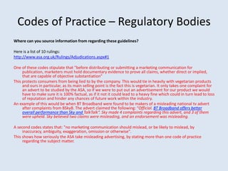 Codes of Practice – Regulatory Bodies
Where can you source information from regarding these guidelines?
Here is a list of 10 rulings:
http://www.asa.org.uk/Rulings/Adjudications.aspx#1
One of these codes stipulate that "before distributing or submitting a marketing communication for
publication, marketers must hold documentary evidence to prove all claims, whether direct or implied,
that are capable of objective substantiation”
This protects consumers from being lied to by the company. This would tie in heavily with vegetarian products
and ours in particular, as its main selling point is the fact this is vegetarian. It only takes one complaint for
an advert to be studied by the ASA, so if we were to put out an advertisement for our product we would
have to make sure it is 100% factual, as if it not it could lead to a heavy fine which could in turn lead to loss
of reputation and hinder any chances of future work within the industry.
An example of this would be when BT Broadband were found to be makers of a misleading national tv advert
after complaints from BSkyB. The advert claimed the following: “Official. BT Broadband offers better
overall performance than Sky and TalkTalk“. Sky made 4 complaints regarding this advert, and 3 of them
were upheld. Sky believed two claims were misleading, and an endorsement was misleading.
A second codes states that: "no marketing communication should mislead, or be likely to mislead, by
inaccuracy, ambiguity, exaggeration, omission or otherwise".
This shows how seriously the ASA take misleading advertising, by stating more than one code of practice
regarding the subject matter.
 