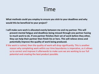 Time
What methods could you employ to ensure you stick to your deadlines and why
would this be beneficial to your project?
I will make sure work is allocated evenly between me and my partner. This will
prevent mental fatigue and deadlines being missed through one partner having
to much work to do. If one partner finishes their set of work before they other,
they can help their partner then finish his or hers. This will relieve stress and
potentially improve the quality of work being produced.
If the work is rushed, then the quality of work will drop significantly. This is another
reason why completing work within our time boundaries is imperative, as it allows
us to correct and improve it afterwards to make sure we are working to our full
potential and creating the best product possible.
 