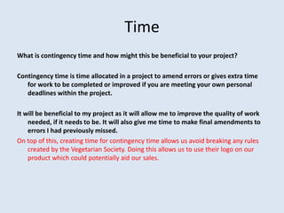 Time
What is contingency time and how might this be beneficial to your project?
Contingency time is time allocated in a project to amend errors or gives extra time
for work to be completed or improved if you are meeting your own personal
deadlines within the project.
It will be beneficial to my project as it will allow me to improve the quality of work
needed, if it needs to be. It will also give me time to make final amendments to
errors I had previously missed.
On top of this, creating time for contingency time allows us avoid breaking any rules
created by the Vegetarian Society. Doing this allows us to use their logo on our
product which could potentially aid our sales.
 