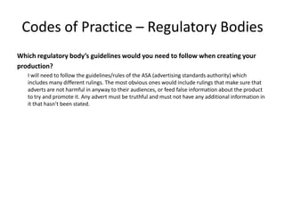 Codes of Practice – Regulatory Bodies
Which regulatory body’s guidelines would you need to follow when creating your
production?
I will need to follow the guidelines/rules of the ASA (advertising standards authority) which
includes many different rulings. The most obvious ones would include rulings that make sure that
adverts are not harmful in anyway to their audiences, or feed false information about the product
to try and promote it. Any advert must be truthful and must not have any additional information in
it that hasn’t been stated.
 