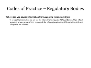 Codes of Practice – Regulatory Bodies
Where can you source information from regarding these guidelines?
To source the information we can use the internet to find out the ASA’s guidelines. Their official
website is ‘www.asa.org.uk’ this includes all the information about the ASA and all the different
rulings that are included.
 