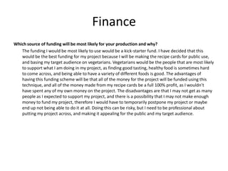 Finance
Which source of funding will be most likely for your production and why?
The funding I would be most likely to use would be a kick-starter fund. I have decided that this
would be the best funding for my project because I will be making the recipe cards for public use,
and basing my target audience on vegetarians. Vegetarians would be the people that are most likely
to support what I am doing in my project, as finding good tasting, healthy food is sometimes hard
to come across, and being able to have a variety of different foods is good. The advantages of
having this funding scheme will be that all of the money for the project will be funded using this
technique, and all of the money made from my recipe cards be a full 100% profit, as I wouldn’t
have spent any of my own money on the project. The disadvantages are that I may not get as many
people as I expected to support my project, and there is a possibility that I may not make enough
money to fund my project, therefore I would have to temporarily postpone my project or maybe
end up not being able to do it at all. Doing this can be risky, but I need to be professional about
putting my project across, and making it appealing for the public and my target audience.
 