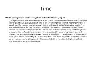 Time
What is contingency time and how might this be beneficial to your project?
Contingency time is time within a schedule that is used in case you have run out of time to complete
your original task, it gives you enough time to get any uncompleted finished. A contingency plan is
usually used for ensuring you have enough time to get in case it just so happens that you don’t get
your work finished in the time set on your schedule, this usually occurs when you haven’t given
yourself enough time to do your work. You can use your contingency time at any point throughout a
project, but it is preferred that contingency time is saved until the end of a project in case and
emergency arises. Contingency time is very beneficial as without it, if anything was to go wrong then
there would no way resurrecting it. The schedules that I have made may not be completely accurate
as I am not sure how long the project will take exactly, but it is important that I give myself extra
time to complete any unfinished it work.
 