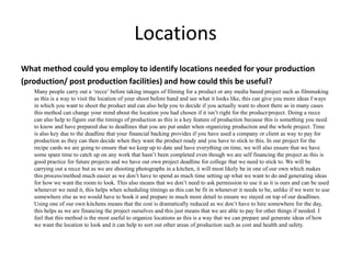 Locations
What method could you employ to identify locations needed for your production
(production/ post production facilities) and how could this be useful?
Many people carry out a ‘recce’ before taking images of filming for a product or any media based project such as filmmaking
as this is a way to visit the location of your shoot before hand and see what it looks like, this can give you more ideas f ways
in which you want to shoot the product and can also help you to decide if you actually want to shoot there as in many cases
this method can change your mind about the location you had chosen if it isn’t right for the product/project. Doing a recce
can also help to figure out the timings of production as this is a key feature of production because this is something you need
to know and have prepared due to deadlines that you are put under when organizing production and the whole project. Time
is also key due to the deadline that your financial backing provides if you have used a company or client as way to pay for
production as they can then decide when they want the product ready and you have to stick to this. In our project for the
recipe cards we are going to ensure that we keep up to date and have everything on time, we will also ensure that we have
some spare time to catch up on any work that hasn’t been completed even though we are self financing the project as this is
good practice for future projects and we have out own project deadline for college that we need to stick to. We will be
carrying out a recce but as we are shooting photographs in a kitchen, it will most likely be in one of our own which makes
this process/method much easier as we don’t have to spend as much time setting up what we want to do and generating ideas
for how we want the room to look. This also means that we don’t need to ask permission to use it as it is ours and can be used
whenever we need it, this helps when scheduling timings as this can be fit in whenever it needs to be, unlike if we were to use
somewhere else as we would have to book it and prepare in much more detail to ensure we stayed on top of our deadlines.
Using one of our own kitchens means that the cost is dramatically reduced as we don’t have to hire somewhere for the day,
this helps as we are financing the project ourselves and this just means that we are able to pay for other things if needed. I
feel that this method is the most useful to organize locations as this is a way that we can prepare and generate ideas of how
we want the location to look and it can help to sort out other areas of production such as cost and health and safety.
 