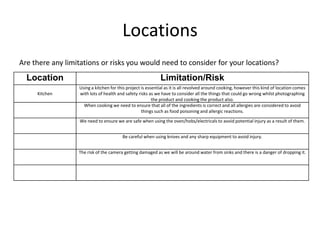 Locations
Are there any limitations or risks you would need to consider for your locations?
Location Limitation/Risk
Kitchen
Using a kitchen for this project is essential as it is all revolved around cooking, however this kind of location comes
with lots of health and safety risks as we have to consider all the things that could go wrong whilst photographing
the product and cooking the product also.
When cooking we need to ensure that all of the ingredients is correct and all allergies are considered to avoid
things such as food poisoning and allergic reactions.
We need to ensure we are safe when using the oven/hobs/electricals to avoid potential injury as a result of them.
Be careful when using knives and any sharp equipment to avoid injury.
The risk of the camera getting damaged as we will be around water from sinks and there is a danger of dropping it.
 