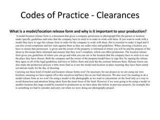 Codes of Practice - Clearances
What is a model/location release form and why is it important to your production?
A model/location release form is a document that gives a company permission to photograph/film the person or location
under specific guidelines and rules that the company have to stick to in order to work with them. If you want to work with a
model they have to sign this release form in order for the company to work with them, this is essential to make it legal and it
can also avoid complaints and law suits against them as they are under rules and guidelines. When choosing a location you
have to ensure that permission is given and the owner of the property is informed of where you will be and the purpose of the
shoot as this keeps them informed and ensures that they won’t complain, which can effect production. The location release
form gives you guidelines of where you can go and what you can use in the location that the company have to stick to to use
the place they have chosen. Both the company and the owner of the property/model have to sign this, by signing the release
they agree to all of the legal guidelines and have to follow them and stick the the contract between them. Release forms can
also make the production process a little more final as it sets the model and location in place meaning they have been sorted
out and are ready for the day of shooting.
Carrying out these kind of model and location release forms won’t be necessary for our project as we are using our own
kitchens, meaning we have signed off to this ourselves and have this as our final decision. We also won’t be needing to do a
model release form as we won’t be using a model in the photographs as we want to concentrate on the food only as a way to
avoid distraction and attention being taken from the main focus of the food. However if we were going to be using a model or
another location this stage would be essential in production as we have done this before in previous projects, for example this
is something we had to consider and carry out when we were doing our photography project.
 