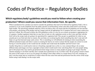 Codes of Practice – Regulatory Bodies
Which regulatory body’s guidelines would you need to follow when creating your
production? Where could you source that information from. Be specific.
When in production for a product you need to consider the guidelines that need to be followed by regulatory body’s, this is
essential as it can avoid complaints from the public and also avoid breaching certain rules that could result in you having
legal trouble. The advertising standards authority (ASA) can help as they can ensure that the all guidelines are met and that
your product, advertising of the product and any images used are all appropriate for it’s purpose and won’t cause controversy
and won’t offend. We will need to follow the ASA guidelines as this is a way for us to ensure our product is appropriate for
it’s purpose. Another regulatory body that we may have to look at is the vegetarian society as this is key and links with the
brief well as the recipe cards are going to be specialised for vegetarian food. This can give us guidelines for what we can
actually put in our food and what we cannot, this can help us to avoid giving the client something they don’t want and will
help us to get the food and recipe cards correct. This is something we will definitely be looking at when researching the
different potential recipes and when it comes to creating the food as we want to ensure that the recipes are correct to avoid
having to re-do this project as this would ruin the schedule and would mean the deadline and brief weren’t met.
Another thing that we would need to look at is breaching copyright laws as this is a very common thing to do as many
different ideas and images now have copyright on them which would result in law suits being filed. For some people taking
part in this project they may need to get permission from image sources as many people are going to get images from the
internet meaning it’s not theirs and they don’t actually have permission to use it on their work. We are going to need to check
the source of the recipe we use as we are going to be taking it from either online or a recipe book of our own, meaning we
don’t own the recipe and we would have to check where this has come from and ask permission from the owner of the recipe
before using it and sharing it on the recipe cards.
 