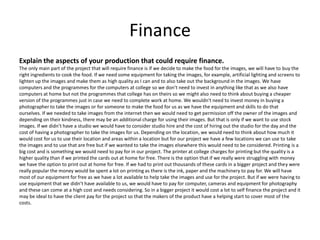 Finance
Explain the aspects of your production that could require finance.
The only main part of the project that will require finance is if we decide to make the food for the images, we will have to buy the
right ingredients to cook the food. If we need some equipment for taking the images, for example, artificial lighting and screens to
lighten up the images and make them as high quality as I can and to also take out the background in the images. We have
computers and the programmes for the computers at college so we don’t need to invest in anything like that as we also have
computers at home but not the programmes that college has on theirs so we might also need to think about buying a cheaper
version of the programmes just in case we need to complete work at home. We wouldn't need to invest money in buying a
photographer to take the images or for someone to make the food for us as we have the equipment and skills to do that
ourselves. If we needed to take images from the internet then we would need to get permission off the owner of the images and
depending on their kindness, there may be an additional charge for using their images. But that is only if we want to use stock
images. If we didn’t have a studio we would have to consider studio hire and the cost of hiring out the studio for the day and the
cost of having a photographer to take the images for us. Depending on the location, we would need to think about how much it
would cost for us to use their location and areas within a location but for our project we have a few locations we can use to take
the images and to use that are free but if we wanted to take the images elsewhere this would need to be considered. Printing is a
big cost and is something we would need to pay for in our project. The printer at college charges for printing but the quality is a
higher quality than if we printed the cards out at home for free. There is the option that if we really were struggling with money
we have the option to print out at home for free. If we had to print out thousands of these cards in a bigger project and they were
really popular the money would be spent a lot on printing as there is the ink, paper and the machinery to pay for. We will have
most of our equipment for free as we have a lot available to help take the images and use for the project. But if we were having to
use equipment that we didn’t have available to us, we would have to pay for computer, cameras and equipment for photography
and these can come at a high cost and needs considering. So in a bigger project it would cost a lot to self finance the project and it
may be ideal to have the client pay for the project so that the makers of the product have a helping start to cover most of the
costs.
 
