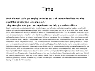 Time
What methods could you employ to ensure you stick to your deadlines and why
would this be beneficial to your project?
Using examples from your own experiences can help you add detail here.
We will need to make sure that we stick to the time limits given and before the production, everything has been completed. I
think the best method to apply with a project like this is a schedule. This will make sure that as we go along in the project we are
looking at the schedule and sticking to the amount of time we have limited ourselves to in a task. It will be the most useful to use
and it gives us an indication as to where we’re at and how well things are going. We have used schedules in past projects and this
has helped us stick to the time we have set ourselves and it helps us have a clear idea of what we are doing and gives us a simple
guide through the project. We didn’t always look at the schedule when working and sometimes didn’t stick to it as we may have
needed more time to complete one part of a task and this sometimes makes it harder when we are reaching the end of a project
when we have spent more time on one part of it but sometimes it helps us finish the last part of it when we spend more time on
the important aspects to the project. It is going to help us decide when we need certain staff and to arrange when we need to use
certain locations when we look back at the schedule we will notice when we need to do certain things. It will make the project
more organised and it will keep everyone stress free as we won’t be running back and missing things out and it will keep us more
efficient with time. This also makes the project finished on time and then the client won’t be disappointed or waiting and this will
give the team good comments. It will also include the risks of what could go wrong in certain situations and this will help us out if
something goes wrong and then we’ll have back up plans to make up the time we have lost and so we don’t lose anymore time
deciding on what to do in the situation.
 
